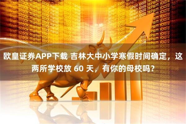 欧皇证券APP下载 吉林大中小学寒假时间确定,这两所学校放 60 天,有你的母校吗?