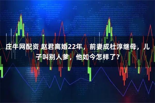 庄牛网配资 赵君离婚22年，前妻成杜淳继母，儿子叫别人爹，他如今怎样了？