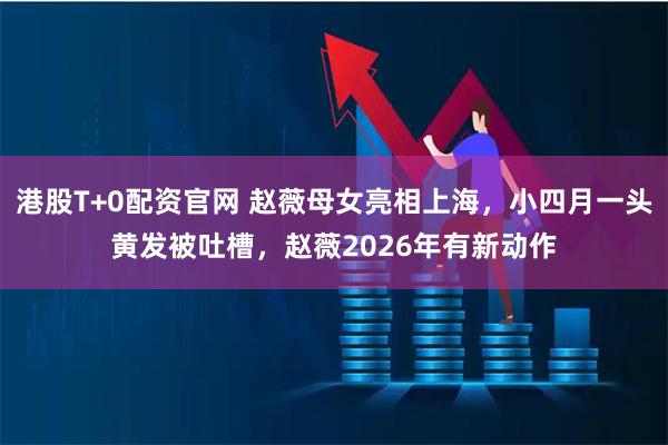 港股T+0配资官网 赵薇母女亮相上海，小四月一头黄发被吐槽，赵薇2026年有新动作