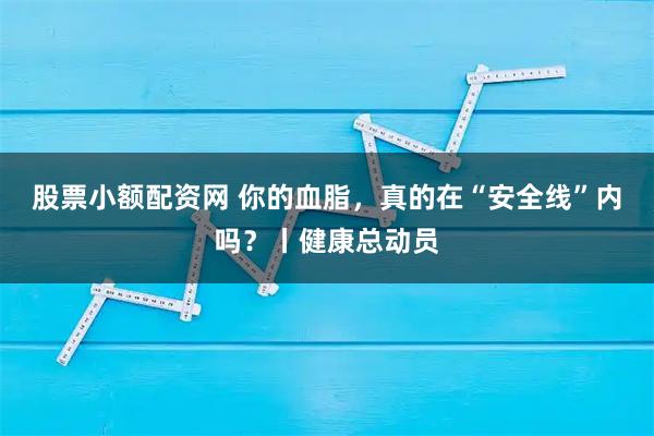 股票小额配资网 你的血脂，真的在“安全线”内吗？丨健康总动员