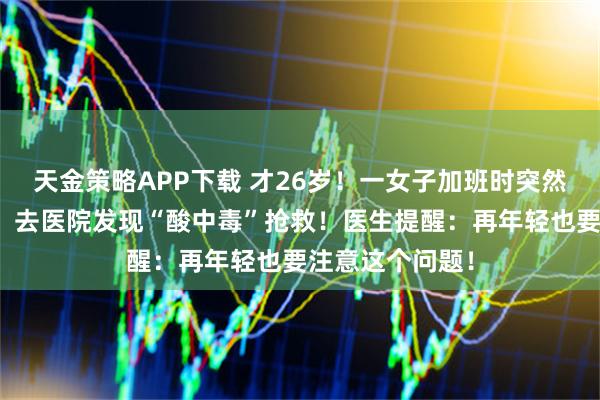 天金策略APP下载 才26岁！一女子加班时突然感觉呼吸困难，去医院发现“酸中毒”抢救！医生提醒：再年轻也要注意这个问题！