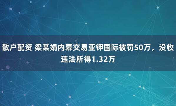 散户配资 梁某娟内幕交易亚钾国际被罚50万，没收违法所得1.32万