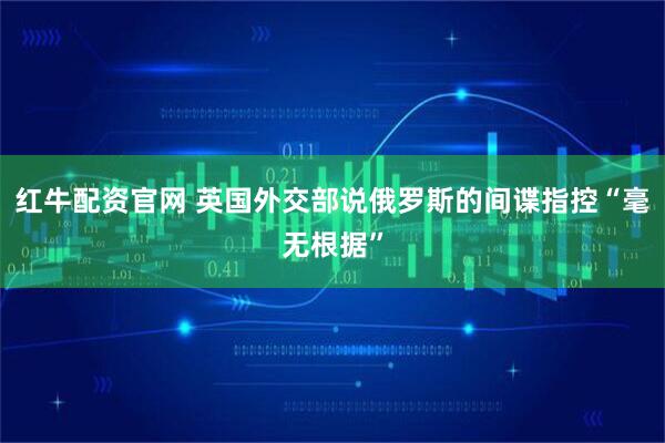 红牛配资官网 英国外交部说俄罗斯的间谍指控“毫无根据”