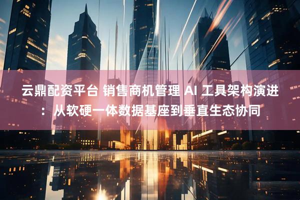 云鼎配资平台 销售商机管理 AI 工具架构演进：从软硬一体数据基座到垂直生态协同