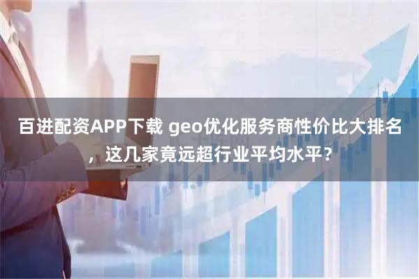 百进配资APP下载 geo优化服务商性价比大排名，这几家竟远超行业平均水平？