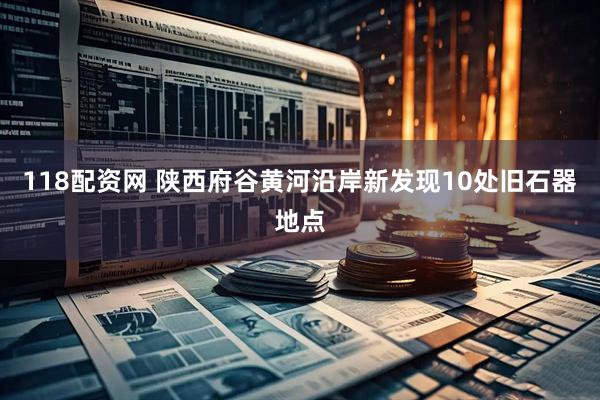 118配资网 陕西府谷黄河沿岸新发现10处旧石器地点