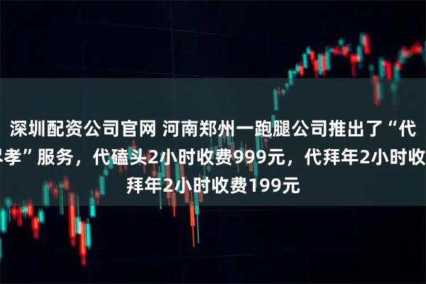 深圳配资公司官网 河南郑州一跑腿公司推出了“代拜年帮尽孝”服务，代磕头2小时收费999元，代拜年2小时收费199元