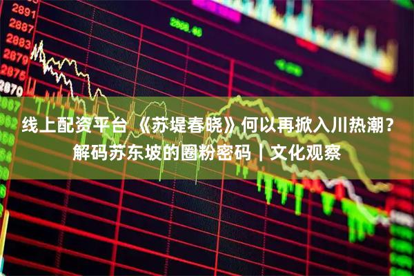 线上配资平台 《苏堤春晓》何以再掀入川热潮？解码苏东坡的圈粉密码｜文化观察