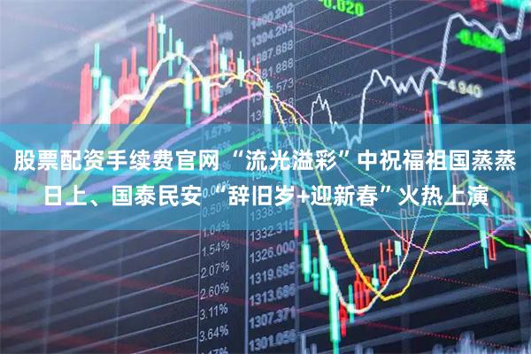 股票配资手续费官网 “流光溢彩”中祝福祖国蒸蒸日上、国泰民安 “辞旧岁+迎新春”火热上演
