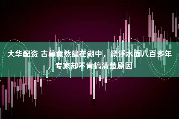 大华配资 古墓竟然建在湖中，漂浮水面八百多年，专家却不肯搞清楚原因