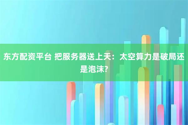 东方配资平台 把服务器送上天：太空算力是破局还是泡沫?